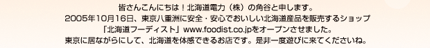 皆さんこんにちは！北海道電力�鰍ﾌ角谷と申します。2005年10月16日、東京八重洲に安全・安心でおいしい北海道産品を販売するショップ「北海道フーディスト」www.foodist.co.jpをオープンさせました。東京に居ながらにして、北海道を体感できるお店です。是非一度遊びに来てくださいね。