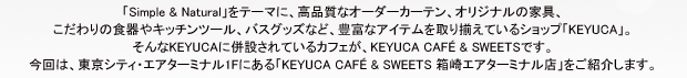 「Simple & Natural」をテーマに、高品質なオーダーカーテン、オリジナルの家具、こだわりの食器やキッチンツール、バスグッズなど、豊富なアイテムを取り揃えているショップ「KEYUCA」。そんなKEYUCAに併設されているカフェが、KEYUCA CAFE & SWEETSです。今回は、東京シティ・エアターミナル1Fにある「KEYUCA CAFE & SWEETS 箱崎エアターミナル店」をご紹介します。