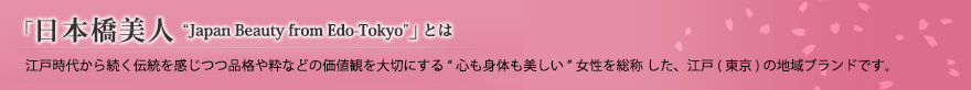 「日本橋美人」とは、江戸時代から続く伝統をかんじつつ品格や粋などの価値観を大切にする“心も身体も美しい”女性を総称した、江戸(東京)の地域ブランドです。